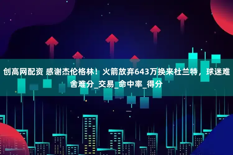 创高网配资 感谢杰伦格林！火箭放弃643万换来杜兰特，球迷难舍难分_交易_命中率_得分