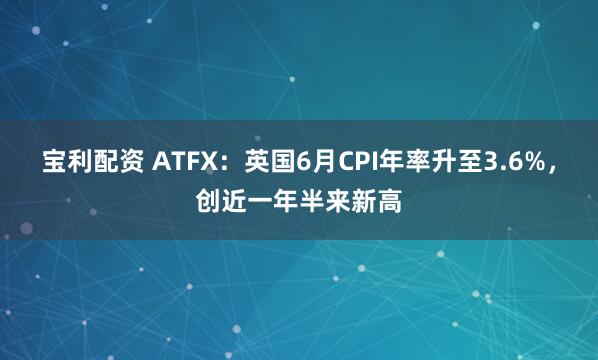 宝利配资 ATFX：英国6月CPI年率升至3.6%，创近一年半来新高