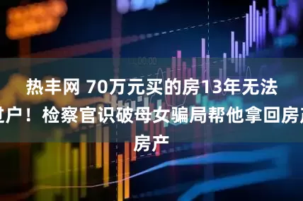 热丰网 70万元买的房13年无法过户！检察官识破母女骗局帮他拿回房产