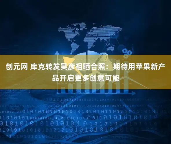 创元网 库克转发吴彦祖晒合照：期待用苹果新产品开启更多创意可能