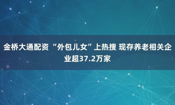 金桥大通配资 “外包儿女”上热搜 现存养老相关企业超37.2万家