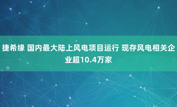 捷希缘 国内最大陆上风电项目运行 现存风电相关企业超10.4万家