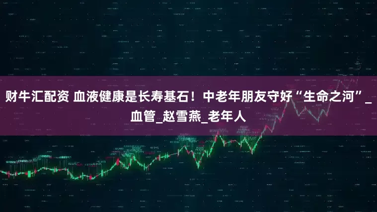 财牛汇配资 血液健康是长寿基石！中老年朋友守好“生命之河”_血管_赵雪燕_老年人