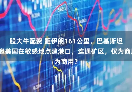 股大牛配资 距伊朗161公里,巴基斯坦想邀美国在敏感地点建港口,连通矿区,仅为商用?