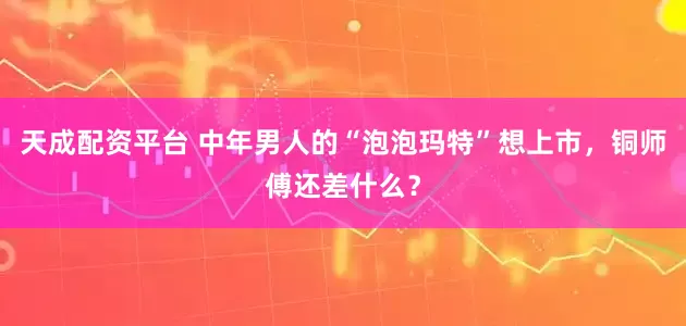 天成配资平台 中年男人的“泡泡玛特”想上市，铜师傅还差什么？