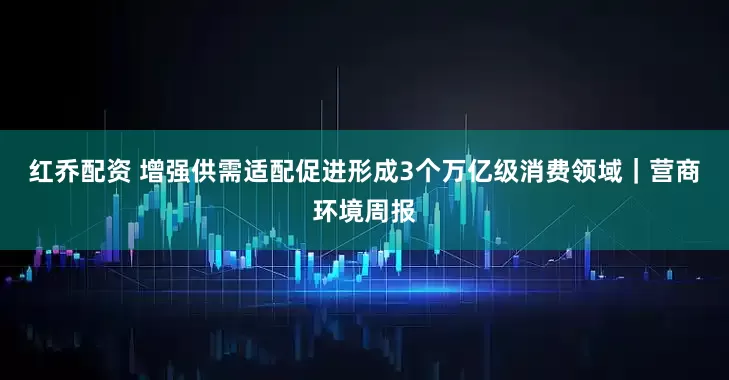 红乔配资 增强供需适配促进形成3个万亿级消费领域｜营商环境周报