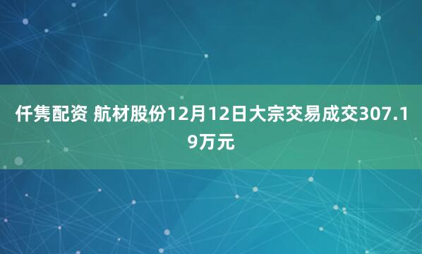 仟隽配资 航材股份12月12日大宗交易成交307.19万元