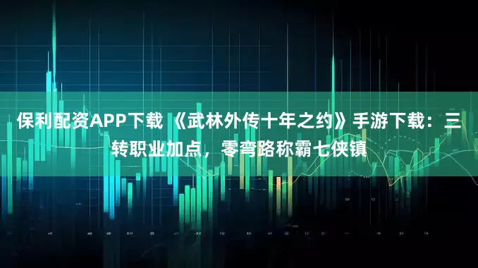 保利配资APP下载 《武林外传十年之约》手游下载:三转职业加点,零弯路称霸七侠镇