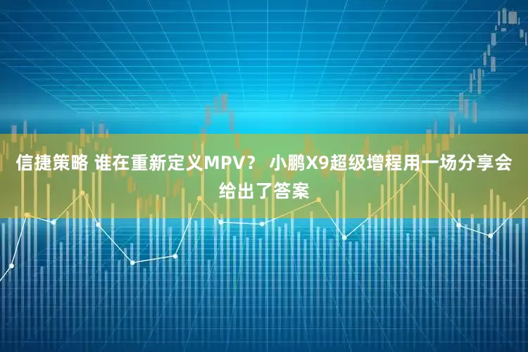 信捷策略 谁在重新定义MPV？ 小鹏X9超级增程用一场分享会给出了答案