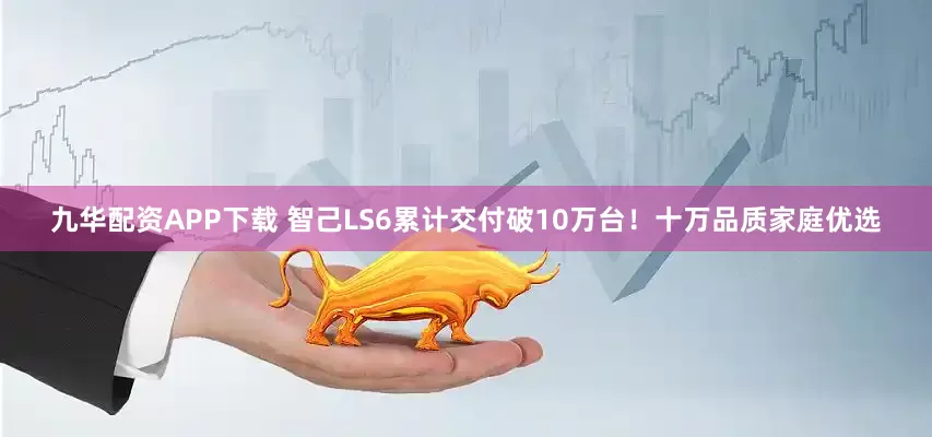 九华配资APP下载 智己LS6累计交付破10万台！十万品质家庭优选