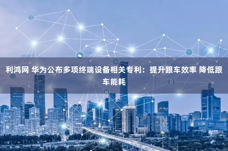 利鸿网 华为公布多项终端设备相关专利：提升跟车效率 降低跟车能耗